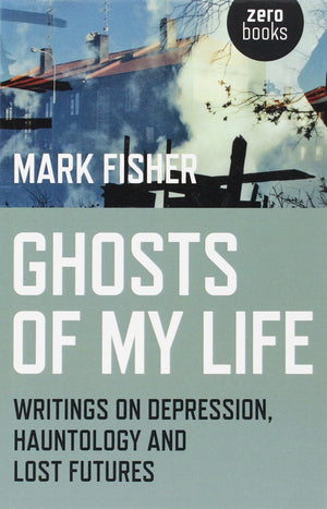 Ghosts of My Life: Writings on Depression, Hauntology and Lost Futures by Mark Fisher