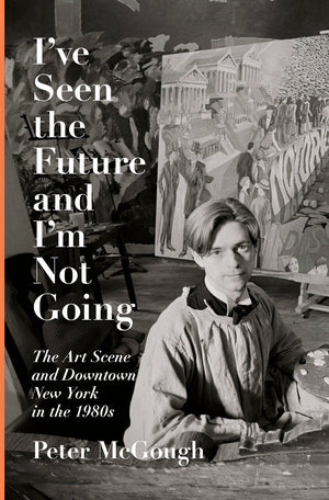 I've Seen the Future and I'm Not Going: The Art Scene and Downtown New York in the 1980s by Peter McGough