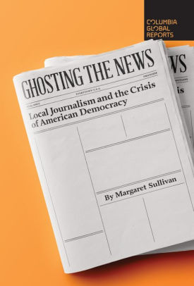Ghosting the News: Local Journalism and the Crisis of American Democracy by Margaret Sullivan